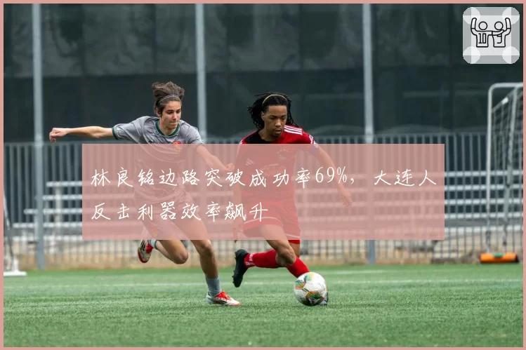 林良铭边路突破成功率69%，大连人反击利器效率飙升