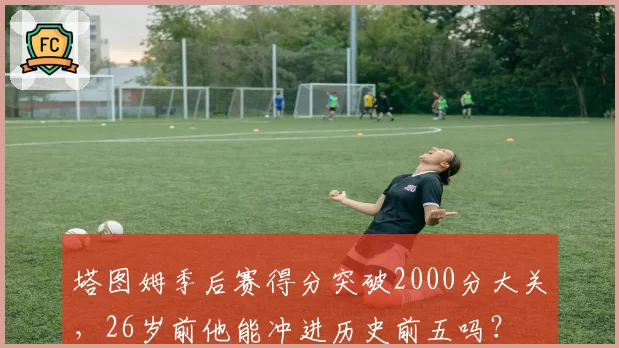 塔图姆季后赛得分突破2000分大关，26岁前他能冲进历史前五吗？