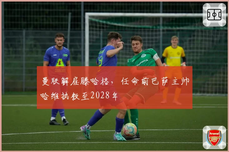 曼联解雇滕哈格，任命前巴萨主帅哈维执教至2028年