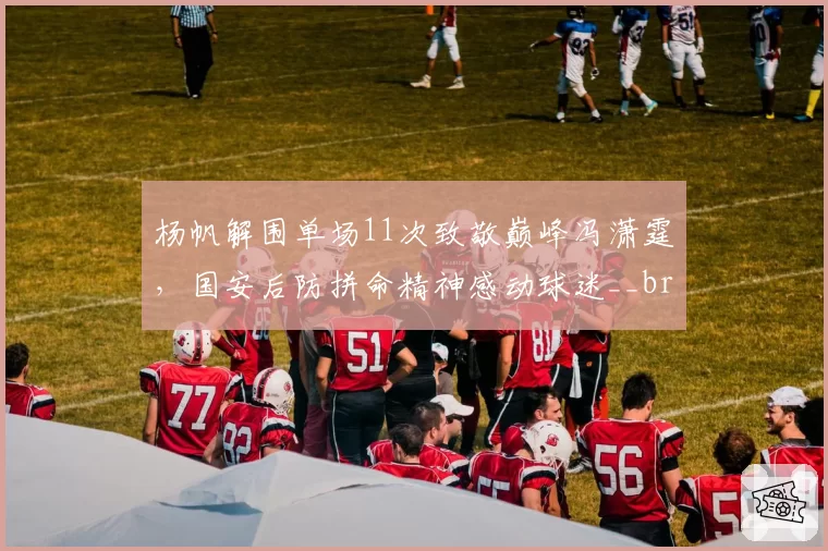 杨帆解围单场11次致敬巅峰冯潇霆，国安后防拼命精神感动球迷__br_