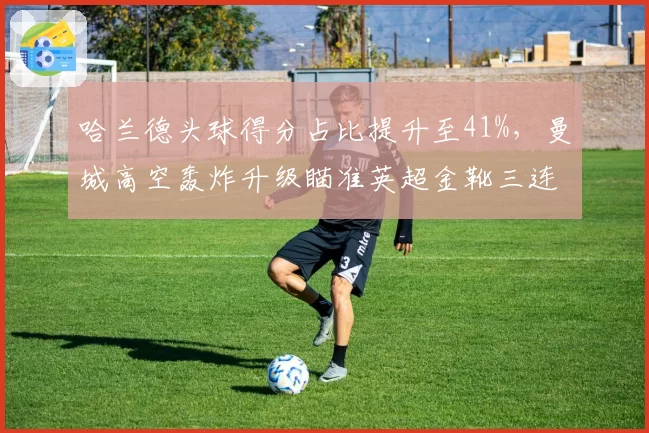 哈兰德头球得分占比提升至41%，曼城高空轰炸升级瞄准英超金靴三连庄