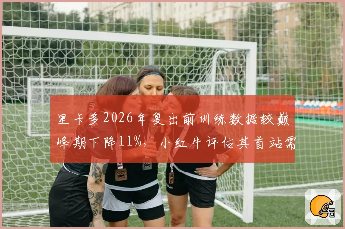 里卡多2026年复出前训练数据较巅峰期下降11%，小红牛评估其首站需2场适应