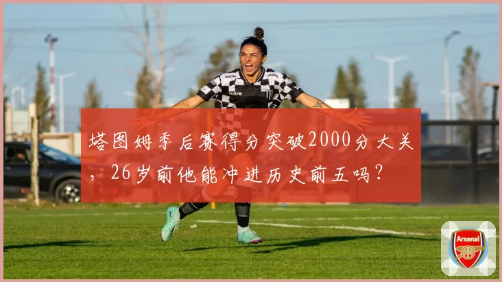 塔图姆季后赛得分突破2000分大关，26岁前他能冲进历史前五吗？