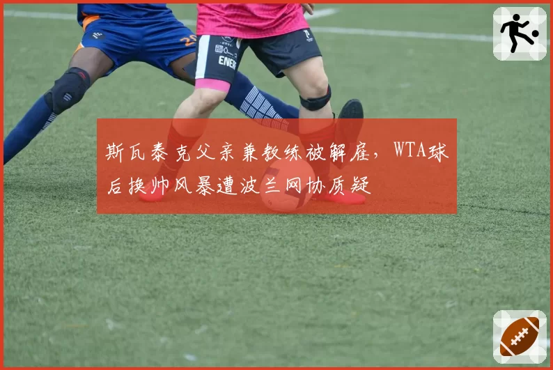 斯瓦泰克父亲兼教练被解雇，WTA球后换帅风暴遭波兰网协质疑