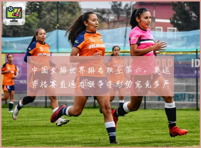 中国女排世界排名跌至第六，奥运资格赛直通名额争夺形势究竟多严峻？