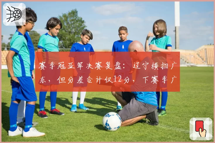 赛季冠亚军决赛复盘：辽宁横扫广东，但分差合计仅12分，下赛季广东能否复仇？