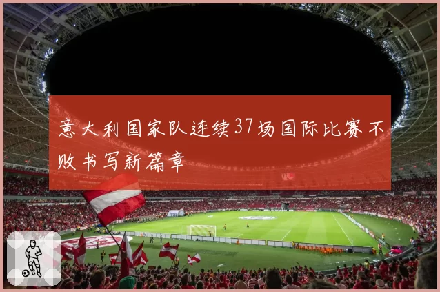 意大利国家队连续37场国际比赛不败书写新篇章