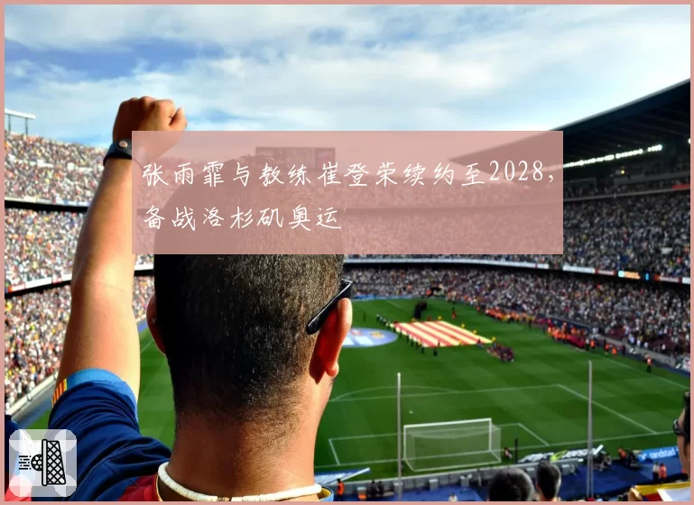 张雨霏与教练崔登荣续约至2028，备战洛杉矶奥运