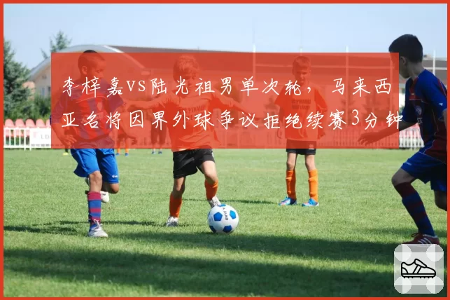 李梓嘉vs陆光祖男单次轮，马来西亚名将因界外球争议拒绝续赛3分钟，数据统计显示其遭判罚后主动得分率下降32%