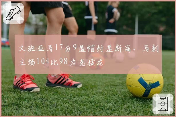 文班亚马17分9盖帽封盖新高，马刺主场104比98力克猛龙