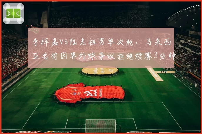 李梓嘉vs陆光祖男单次轮，马来西亚名将因界外球争议拒绝续赛3分钟，数据统计显示其遭判罚后主动得分率下降32%