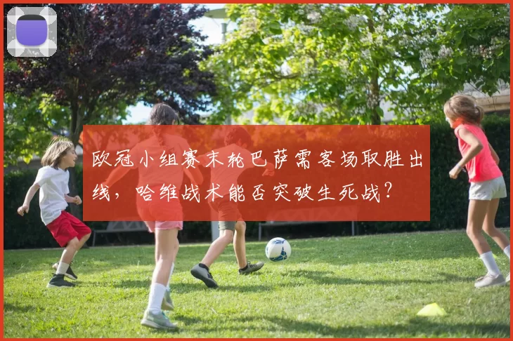 欧冠小组赛末轮巴萨需客场取胜出线，哈维战术能否突破生死战？