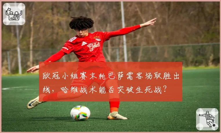 欧冠小组赛末轮巴萨需客场取胜出线，哈维战术能否突破生死战？