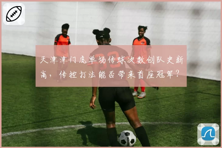 天津津门虎单场传球次数创队史新高，传控打法能否带来首座冠军？