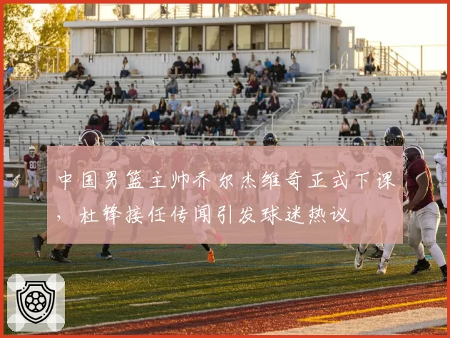 中国男篮主帅乔尔杰维奇正式下课，杜锋接任传闻引发球迷热议