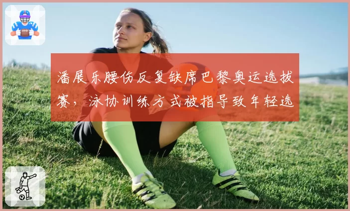 潘展乐腰伤反复缺席巴黎奥运选拔赛，泳协训练方式被指导致年轻选手过度损耗