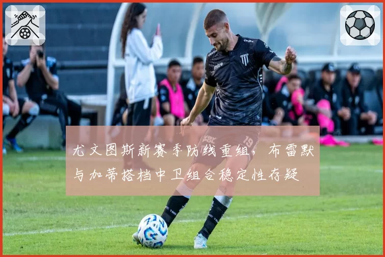 尤文图斯新赛季防线重组，布雷默与加蒂搭档中卫组合稳定性存疑
