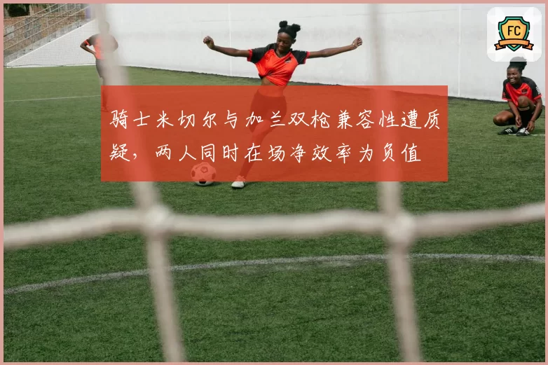 骑士米切尔与加兰双枪兼容性遭质疑，两人同时在场净效率为负值