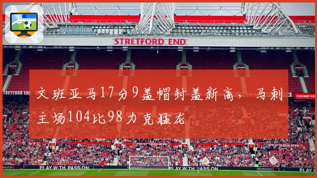 文班亚马17分9盖帽封盖新高，马刺主场104比98力克猛龙