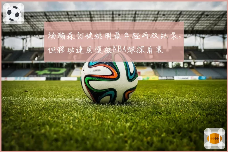 杨瀚森打破姚明最年轻两双纪录，但移动速度慢被NBA球探看衰