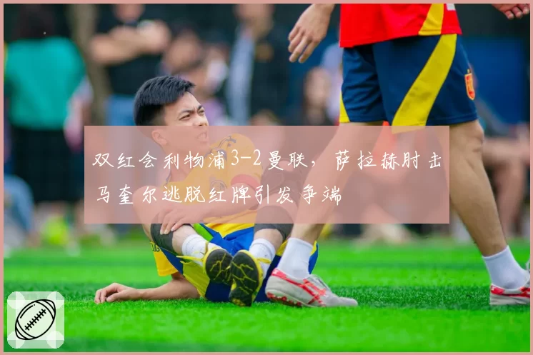 双红会利物浦3-2曼联，萨拉赫肘击马奎尔逃脱红牌引发争端