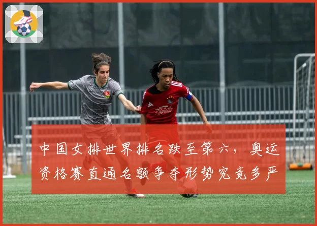 中国女排世界排名跌至第六，奥运资格赛直通名额争夺形势究竟多严峻？