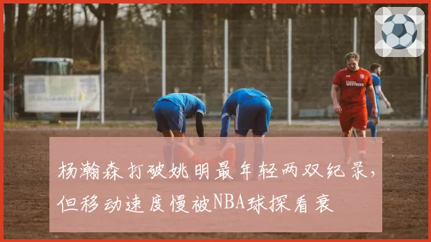 杨瀚森打破姚明最年轻两双纪录，但移动速度慢被NBA球探看衰