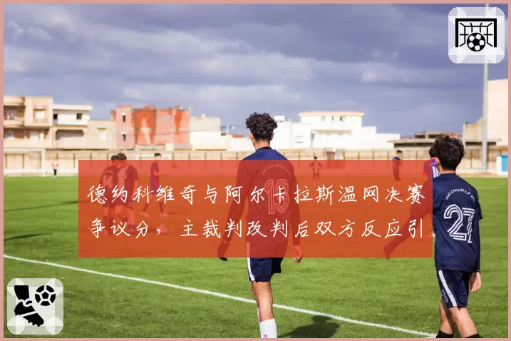 德约科维奇与阿尔卡拉斯温网决赛争议分，主裁判改判后双方反应引爆舆论？