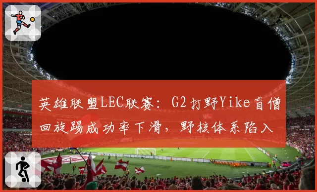 英雄联盟LEC联赛:G2打野Yike盲僧回旋踢成功率下滑,野核体系陷入瓶颈