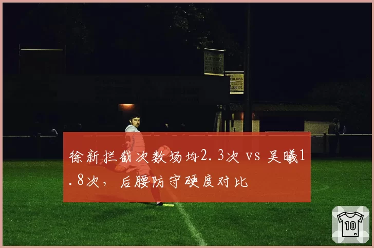 徐新拦截次数场均2.3次 vs 吴曦1.8次，后腰防守硬度对比