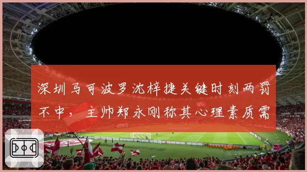 深圳马可波罗沈梓捷关键时刻两罚不中，主帅郑永刚称其心理素质需重塑