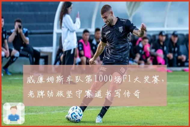威廉姆斯车队第1000场F1大奖赛，老牌劲旅坚守赛道书写传奇