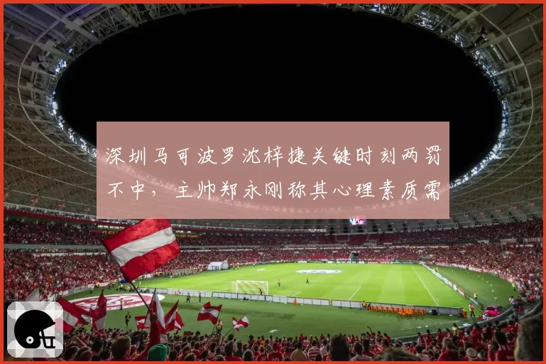 深圳马可波罗沈梓捷关键时刻两罚不中，主帅郑永刚称其心理素质需重塑