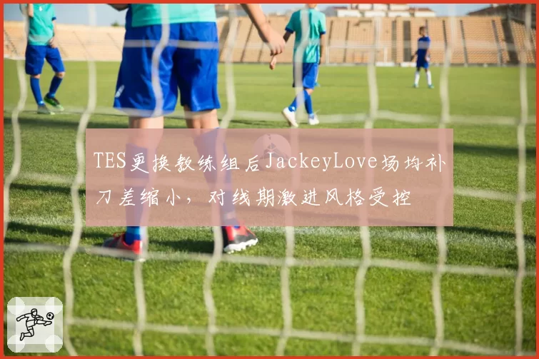 TES更换教练组后JackeyLove场均补刀差缩小，对线期激进风格受控