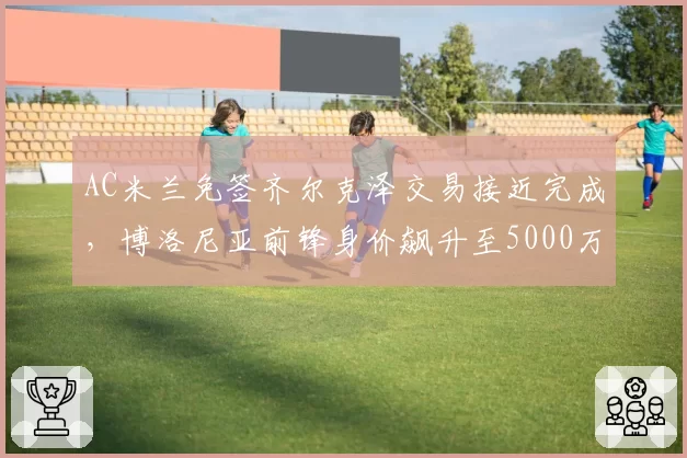 AC米兰免签齐尔克泽交易接近完成，博洛尼亚前锋身价飙升至5000万欧元