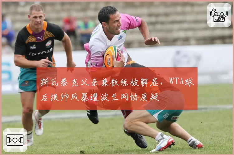 斯瓦泰克父亲兼教练被解雇，WTA球后换帅风暴遭波兰网协质疑