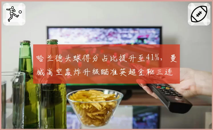 哈兰德头球得分占比提升至41%，曼城高空轰炸升级瞄准英超金靴三连庄