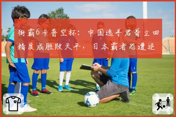 街霸6卡普空杯：中国选手君哥立回精度成胜败天平，日本霸者恐遭逆袭