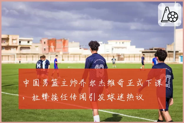 中国男篮主帅乔尔杰维奇正式下课，杜锋接任传闻引发球迷热议