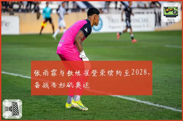 张雨霏与教练崔登荣续约至2028，备战洛杉矶奥运