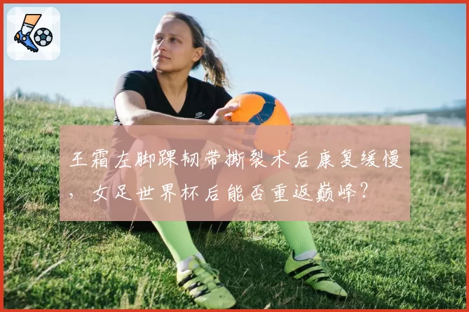 王霜左脚踝韧带撕裂术后康复缓慢，女足世界杯后能否重返巅峰？