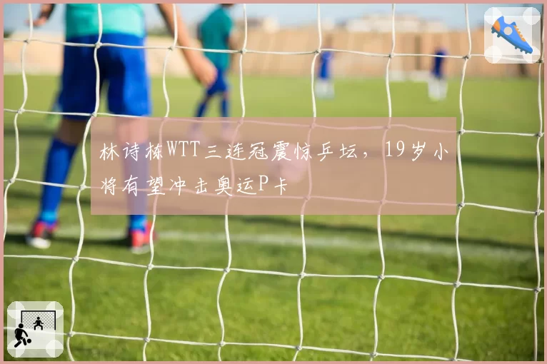 林诗栋WTT三连冠震惊乒坛，19岁小将有望冲击奥运P卡