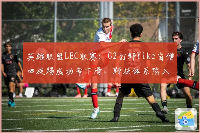 英雄联盟LEC联赛:G2打野Yike盲僧回旋踢成功率下滑,野核体系陷入瓶颈
