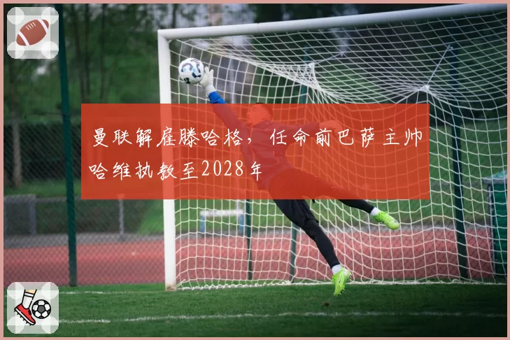 曼联解雇滕哈格，任命前巴萨主帅哈维执教至2028年