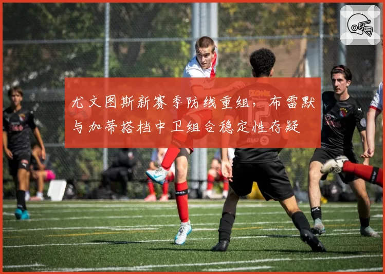 尤文图斯新赛季防线重组，布雷默与加蒂搭档中卫组合稳定性存疑