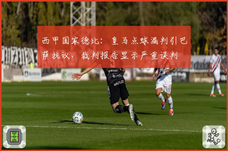 西甲国家德比：皇马点球漏判引巴萨抗议，裁判报告显示严重误判