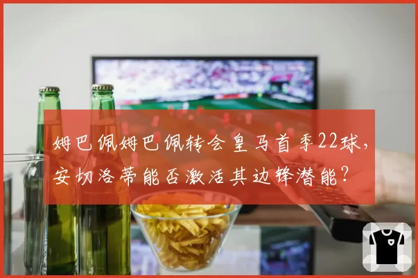 姆巴佩姆巴佩转会皇马首季22球，安切洛蒂能否激活其边锋潜能？